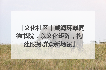文化社区｜威海环翠同德书院：以文化矩阵，构建服务群众新场景