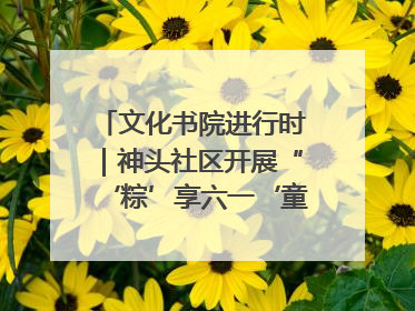 文化书院进行时｜神头社区开展“‘粽’享六一‘童’庆端午”主题系列活动