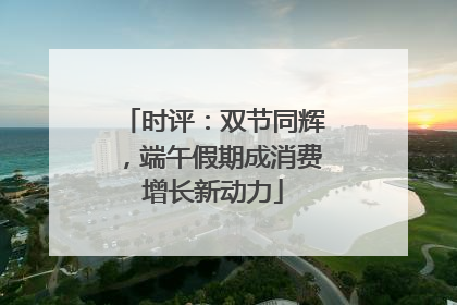 时评：双节同辉，端午假期成消费增长新动力