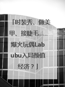 时装秀、做美甲、接睫毛……爆火玩偶Labubu入局颜值经济？