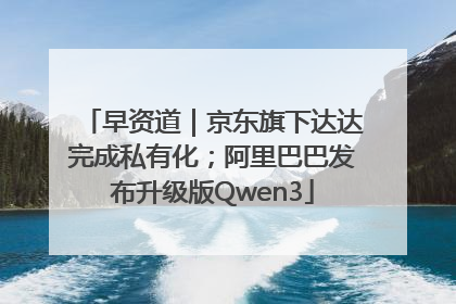 早资道｜京东旗下达达完成私有化；阿里巴巴发布升级版Qwen3
