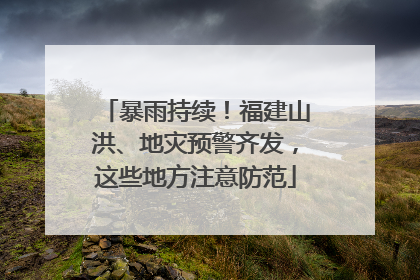 暴雨持续！福建山洪、地灾预警齐发，这些地方注意防范