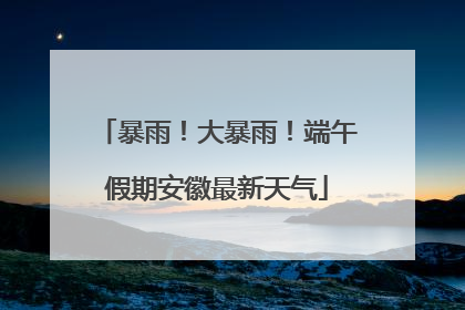 暴雨！大暴雨！端午假期安徽最新天气