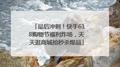 最后冲刺！快手618购物节福利炸场，天天逛商城抢秒杀爆品