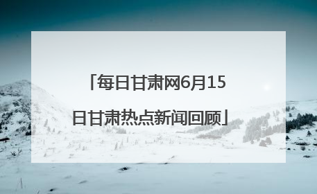 每日甘肃网6月15日甘肃热点新闻回顾