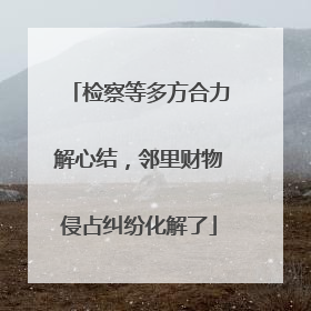 检察等多方合力解心结，邻里财物侵占纠纷化解了