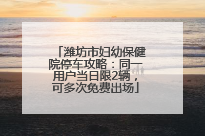 潍坊市妇幼保健院停车攻略：同一用户当日限2辆，可多次免费出场