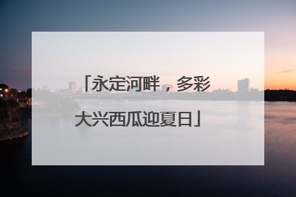 永定河畔，多彩大兴西瓜迎夏日