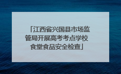 江西省兴国县市场监管局开展高考考点学校食堂食品安全检查