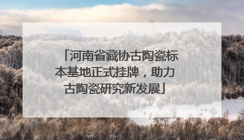 河南省藏协古陶瓷标本基地正式挂牌，助力古陶瓷研究新发展