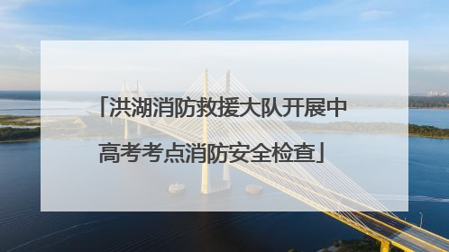 洪湖消防救援大队开展中高考考点消防安全检查