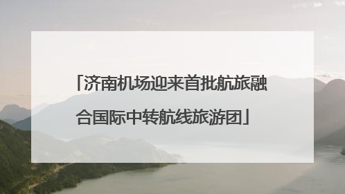 济南机场迎来首批航旅融合国际中转航线旅游团