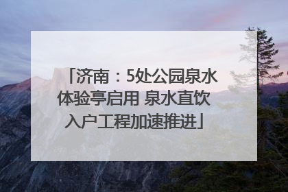 济南：5处公园泉水体验亭启用 泉水直饮入户工程加速推进
