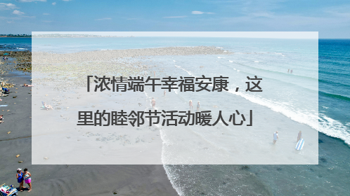 浓情端午幸福安康，这里的睦邻节活动暖人心