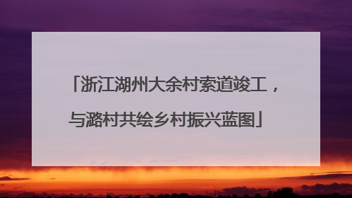 浙江湖州大余村索道竣工，与潞村共绘乡村振兴蓝图