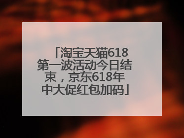 淘宝天猫618第一波活动今日结束，京东618年中大促红包加码