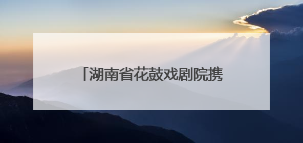 湖南省花鼓戏剧院携《连升三级》亮相全国戏曲（南方片）会演