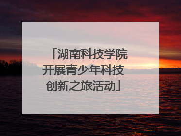 湖南科技学院开展青少年科技创新之旅活动