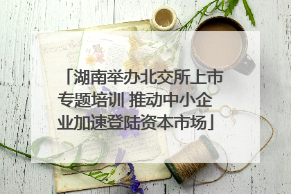 湖南举办北交所上市专题培训 推动中小企业加速登陆资本市场