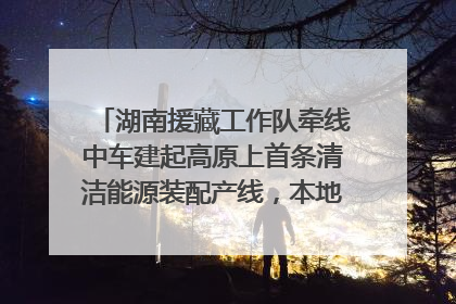 湖南援藏工作队牵线中车建起高原上首条清洁能源装配产线，本地大学生成车间检验员