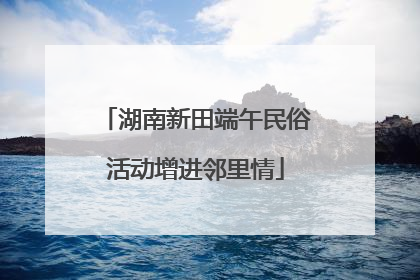湖南新田端午民俗活动增进邻里情