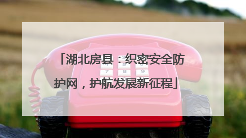 湖北房县：织密安全防护网，护航发展新征程