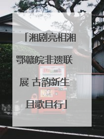 湘剧亮相湘鄂赣皖非遗联展 古韵新生 且歌且行