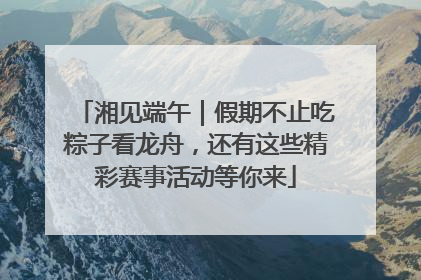 湘见端午｜假期不止吃粽子看龙舟，还有这些精彩赛事活动等你来