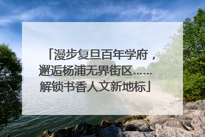 漫步复旦百年学府，邂逅杨浦无界街区……解锁书香人文新地标