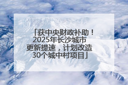 获中央财政补助！2025年长沙城市更新提速，计划改造30个城中村项目