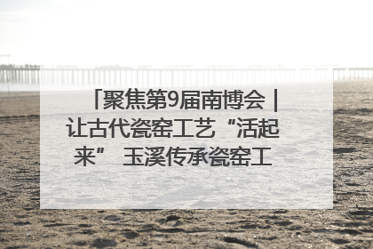 聚焦第9届南博会｜让古代瓷窑工艺“活起来” 玉溪传承瓷窑工艺将出展南博会