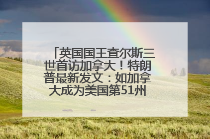 英国国王查尔斯三世首访加拿大！特朗普最新发文：如加拿大成为美国第51州可免费用“金穹”