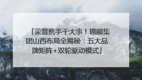 蒙晋携手干大事！锦颐集团山西布局全揭秘：五大品牌矩阵+双轮驱动模式