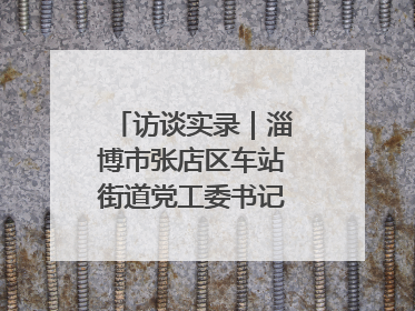 访谈实录｜淄博市张店区车站街道党工委书记王晓东专访