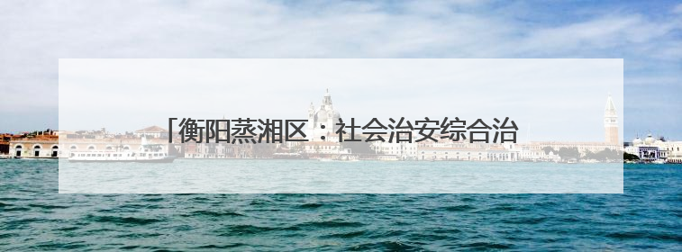 衡阳蒸湘区：社会治安综合治理中心正式实体实战化运行