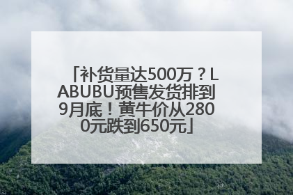 补货量达500万？LABUBU预售发货排到9月底！黄牛价从2800元跌到650元