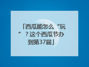 西瓜能怎么“玩”？这个西瓜节办到第37届