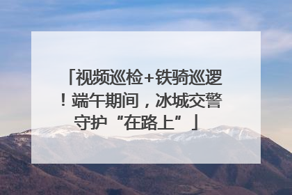 视频巡检+铁骑巡逻！端午期间，冰城交警守护“在路上”