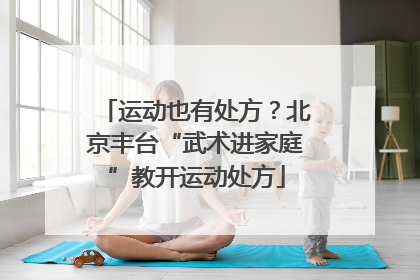 运动也有处方？北京丰台“武术进家庭”教开运动处方