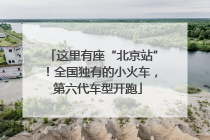 这里有座“北京站”！全国独有的小火车，第六代车型开跑