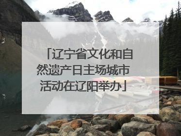 辽宁省文化和自然遗产日主场城市活动在辽阳举办