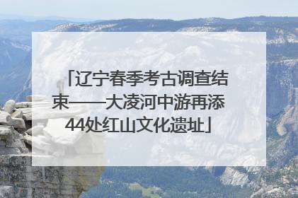 辽宁春季考古调查结束——大凌河中游再添44处红山文化遗址