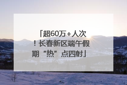 超60万+人次！长春新区端午假期“热”点四射