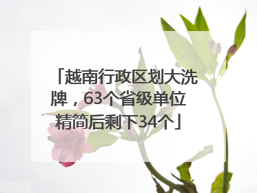 越南行政区划大洗牌，63个省级单位精简后剩下34个