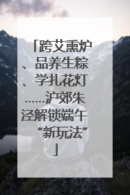 跨艾熏炉、品养生粽、学扎花灯……沪郊朱泾解锁端午“新玩法”