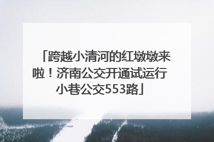 跨越小清河的红墩墩来啦！济南公交开通试运行小巷公交553路
