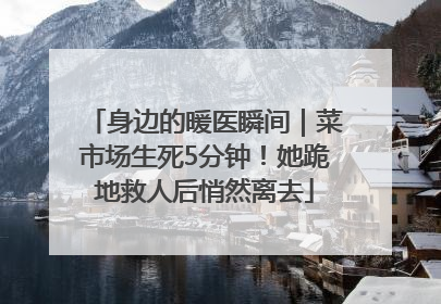 身边的暖医瞬间｜菜市场生死5分钟！她跪地救人后悄然离去