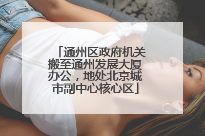 通州区政府机关搬至通州发展大厦办公，地处北京城市副中心核心区