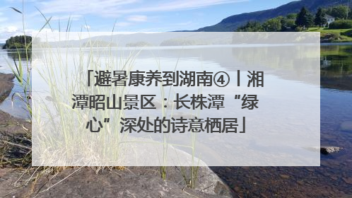 避暑康养到湖南④丨湘潭昭山景区：长株潭“绿心”深处的诗意栖居