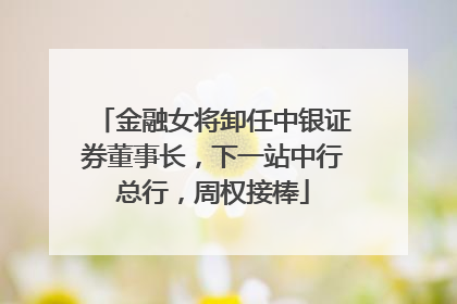 金融女将卸任中银证券董事长，下一站中行总行，周权接棒